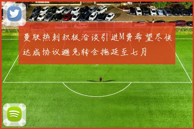 曼联热刺积极洽谈引进M费希望尽快达成协议避免转会拖延至七月