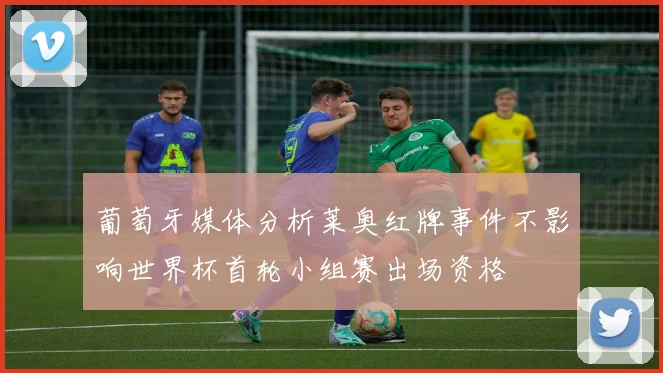 葡萄牙媒体分析莱奥红牌事件不影响世界杯首轮小组赛出场资格