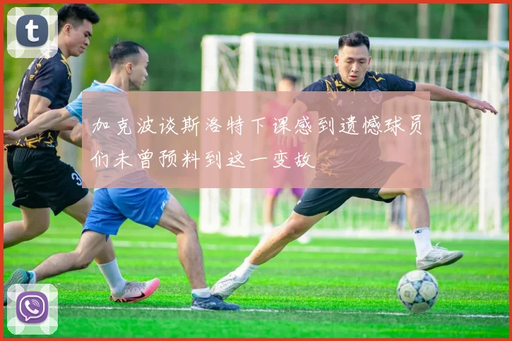 加克波谈斯洛特下课感到遗憾球员们未曾预料到这一变故