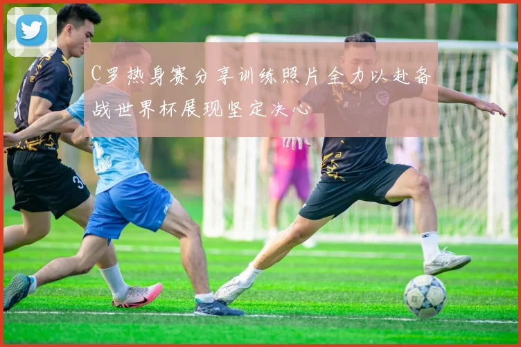 C罗热身赛分享训练照片全力以赴备战世界杯展现坚定决心