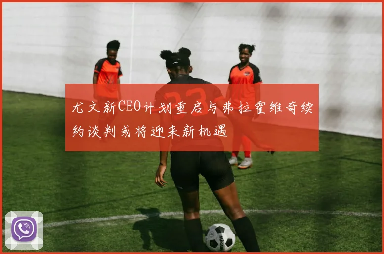 尤文新CEO计划重启与弗拉霍维奇续约谈判或将迎来新机遇