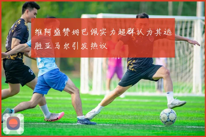 维阿盛赞姆巴佩实力超群认为其远胜亚马尔引发热议