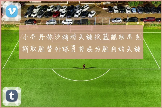 小乔丹称沙梅特关键投篮能助尼克斯取胜替补球员将成为胜利的关键因素