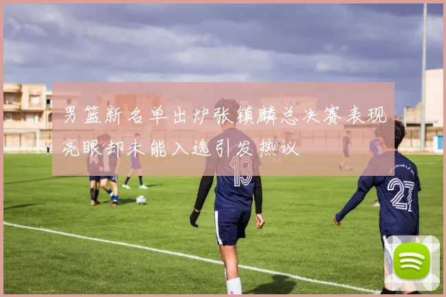 男篮新名单出炉张镇麟总决赛表现亮眼却未能入选引发热议