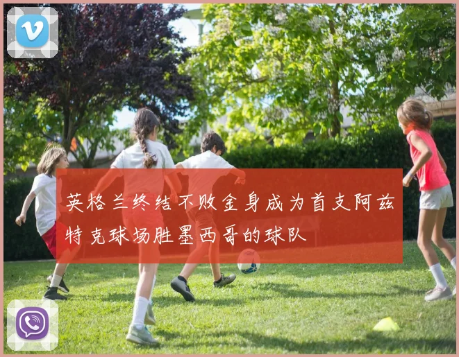 英格兰终结不败金身成为首支阿兹特克球场胜墨西哥的球队
