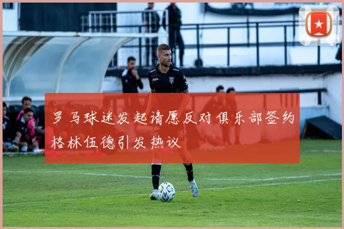 罗马球迷发起请愿反对俱乐部签约格林伍德引发热议