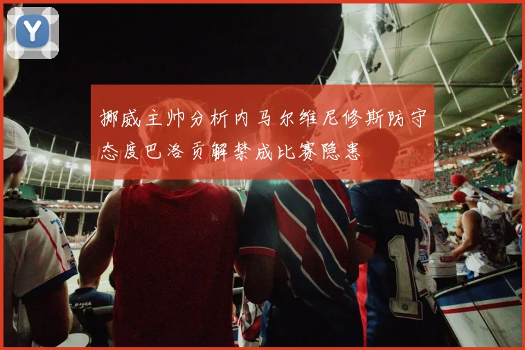 挪威主帅分析内马尔维尼修斯防守态度巴洛贡解禁成比赛隐患