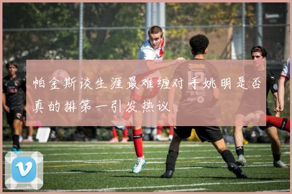 帕金斯谈生涯最难缠对手姚明是否真的排第一引发热议