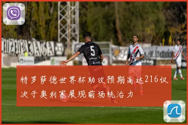 特罗萨德世界杯助攻预期高达216仅次于奥利塞展现前场统治力