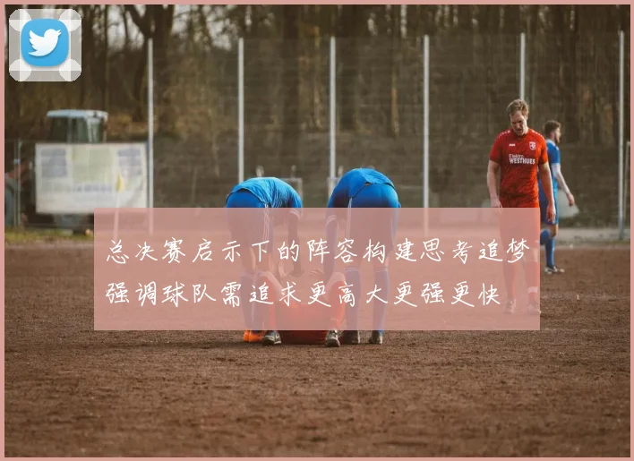 总决赛启示下的阵容构建思考追梦强调球队需追求更高大更强更快