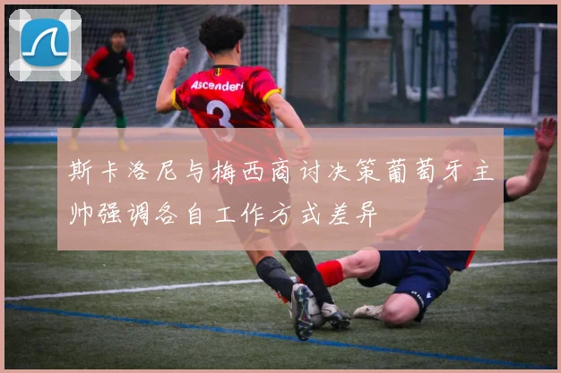 斯卡洛尼与梅西商讨决策葡萄牙主帅强调各自工作方式差异