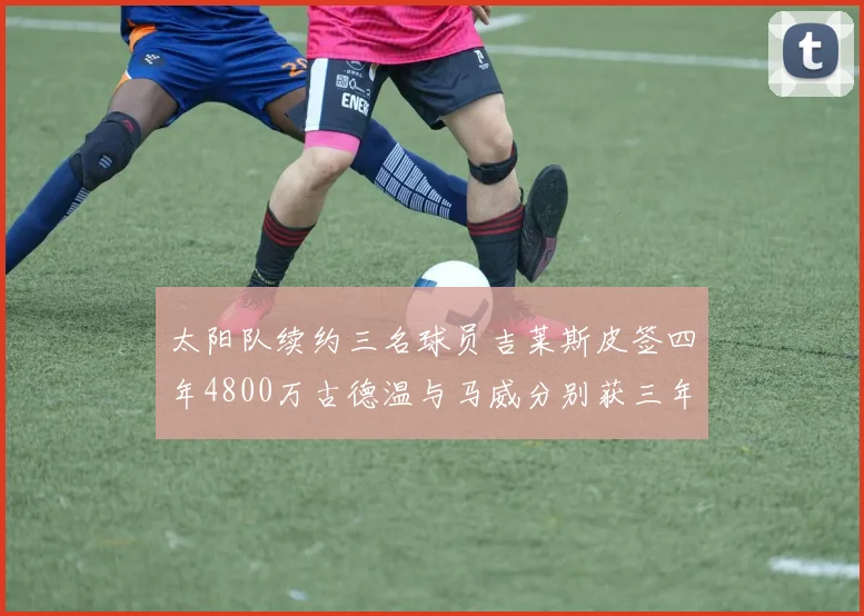 太阳队续约三名球员吉莱斯皮签四年4800万古德温与马威分别获三年合同