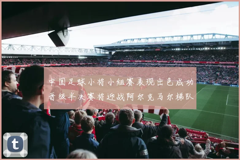 中国足球小将小组赛表现出色成功晋级半决赛将迎战阿尔克马尔梯队